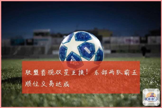 联盟首现双星互换！东部两队前五顺位交易达成