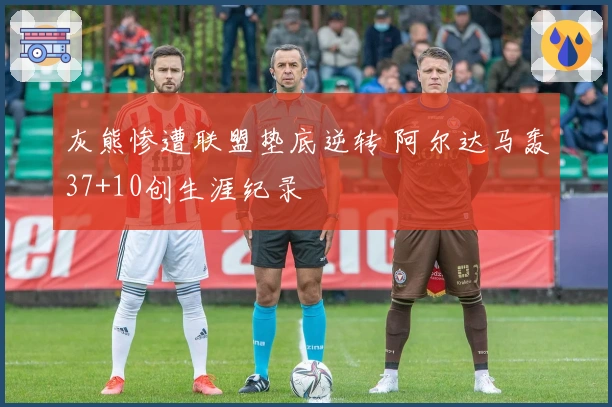 灰熊惨遭联盟垫底逆转 阿尔达马轰37+10创生涯纪录