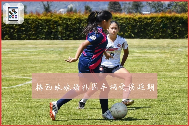 梅西妹妹婚礼因车祸受伤延期