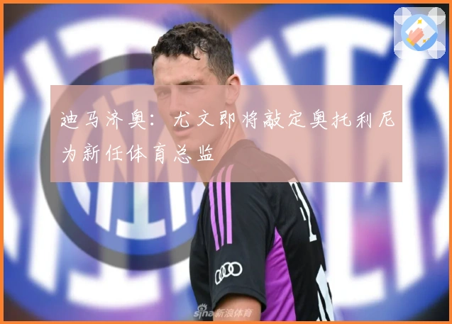 迪马济奥：尤文即将敲定奥托利尼为新任体育总监